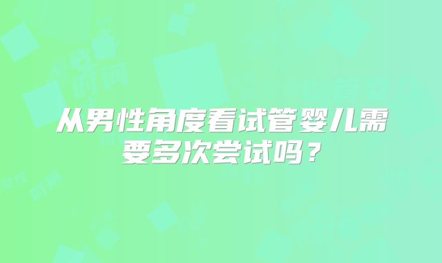 从男性角度看试管婴儿需要多次尝试吗？