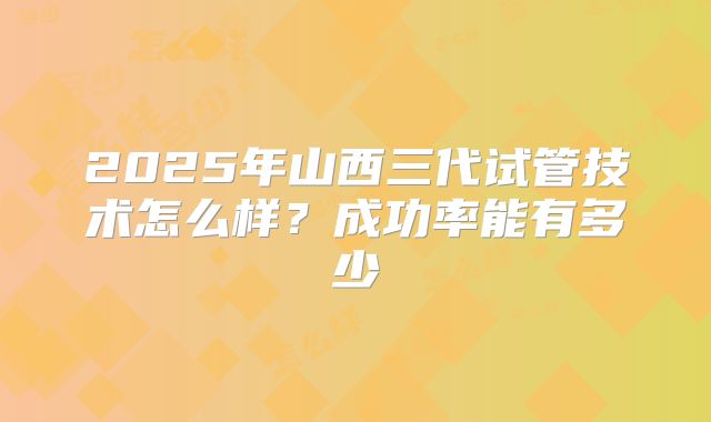 2025年山西三代试管技术怎么样？成功率能有多少