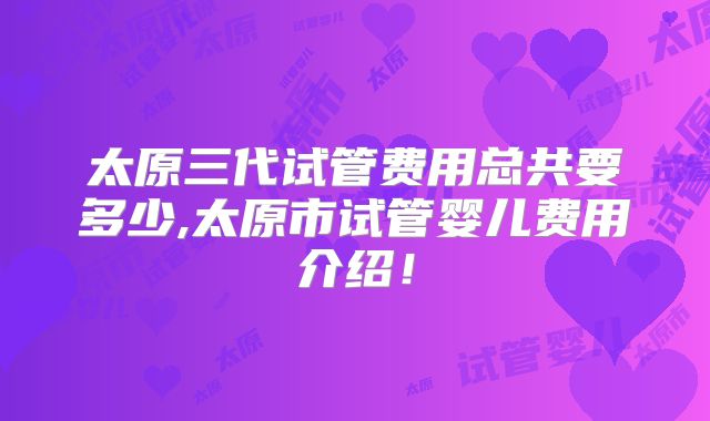 太原三代试管费用总共要多少,太原市试管婴儿费用介绍!