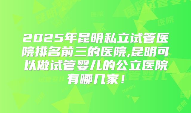 2025年昆明私立试管医院排名前三的医院,昆明可以做试管婴儿的公立医院有哪几家！