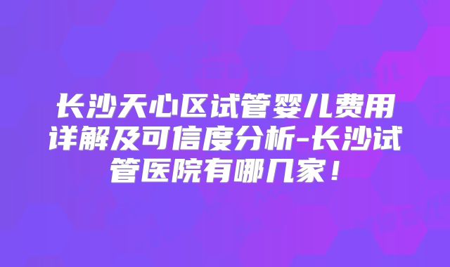 长沙天心区试管婴儿费用详解及可信度分析-长沙试管医院有哪几家！