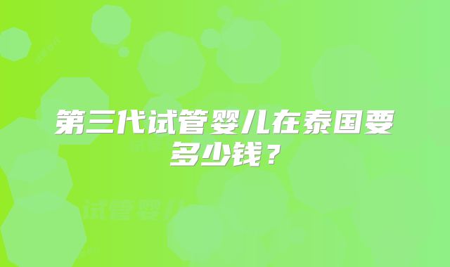 第三代试管婴儿在泰国要多少钱？