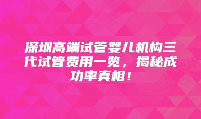 深圳高端试管婴儿机构三代试管费用一览，揭秘成功率真相！