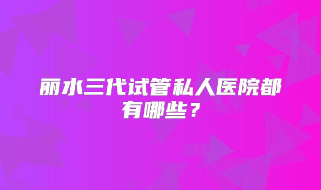 丽水三代试管私人医院都有哪些？