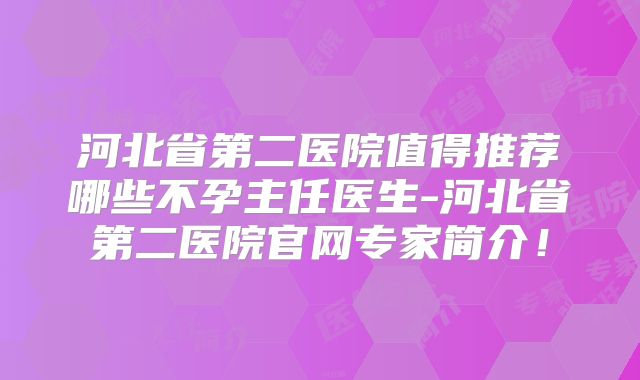 河北省第二医院值得推荐哪些不孕主任医生-河北省第二医院官网专家简介！