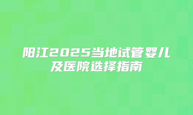 阳江2025当地试管婴儿及医院选择指南