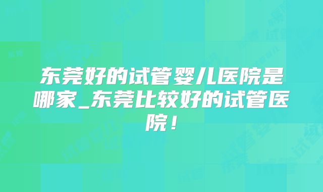 东莞好的试管婴儿医院是哪家_东莞比较好的试管医院！