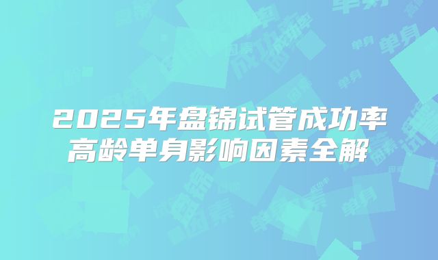 2025年盘锦试管成功率高龄单身影响因素全解