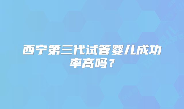 西宁第三代试管婴儿成功率高吗？