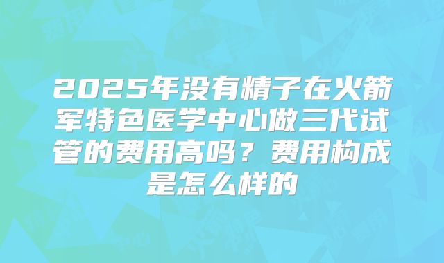 2025年没有精子在火箭军特色医学中心做三代试管的费用高吗？费用构成是怎么样的