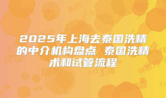 2025年上海去泰国洗精的中介机构盘点 泰国洗精术和试管流程