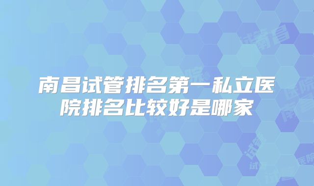南昌试管排名第一私立医院排名比较好是哪家