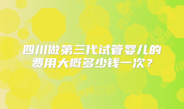 四川做第三代试管婴儿的费用大概多少钱一次?