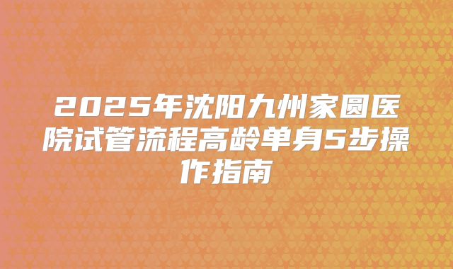 2025年沈阳九州家圆医院试管流程高龄单身5步操作指南