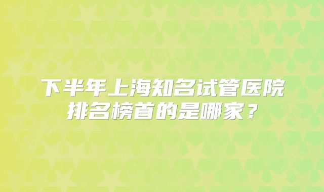 下半年上海知名试管医院排名榜首的是哪家？