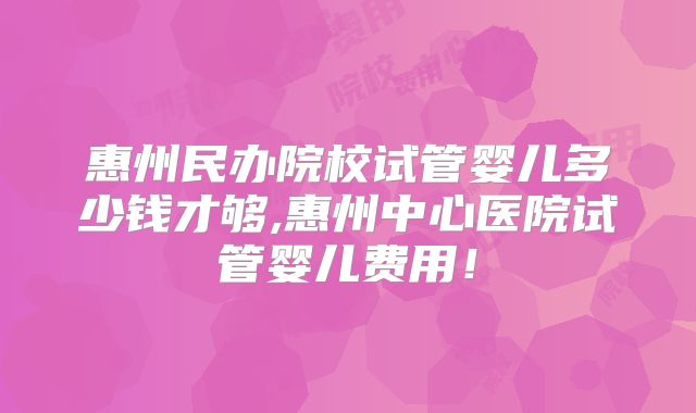 惠州民办院校试管婴儿多少钱才够,惠州中心医院试管婴儿费用!