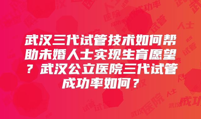 武汉三代试管技术如何帮助未婚人士实现生育愿望？武汉公立医院三代试管成功率如何？