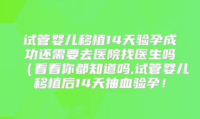 试管婴儿移植14天验孕成功还需要去医院找医生吗（看看你都知道吗,试管婴儿移植后14天抽血验孕！