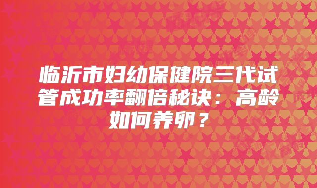 临沂市妇幼保健院三代试管成功率翻倍秘诀：高龄如何养卵？