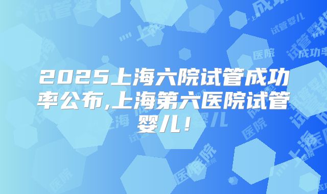 2025上海六院试管成功率公布,上海第六医院试管婴儿!