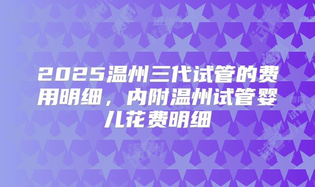 2025温州三代试管的费用明细，内附温州试管婴儿花费明细