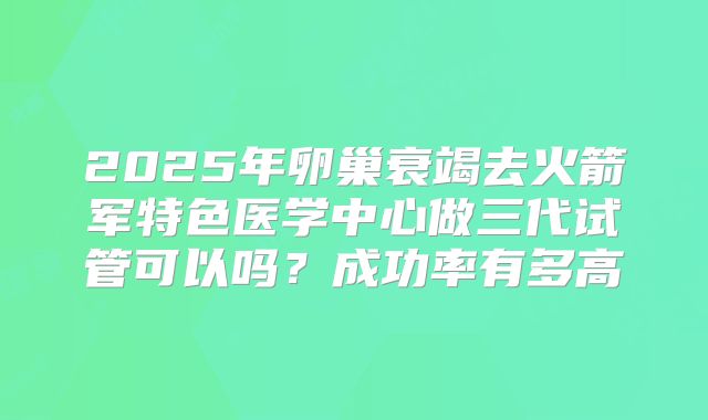 2025年卵巢衰竭去火箭军特色医学中心做三代试管可以吗?成功率有多高
