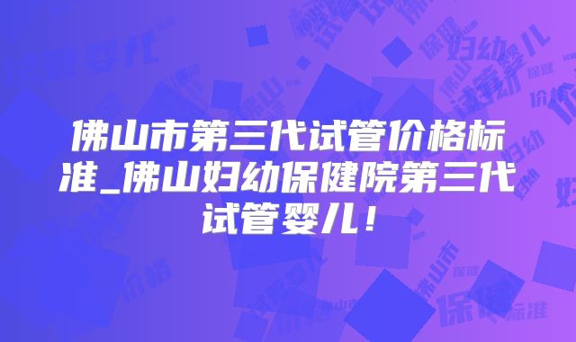 佛山市第三代试管价格标准_佛山妇幼保健院第三代试管婴儿!