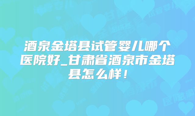 酒泉金塔县试管婴儿哪个医院好_甘肃省酒泉市金塔县怎么样！