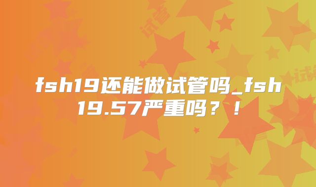 fsh19还能做试管吗_fsh19.57严重吗？！