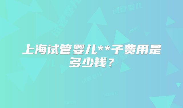 上海试管婴儿**子费用是多少钱？