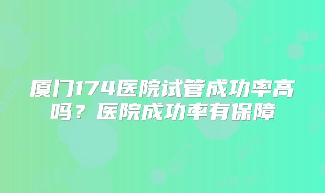 厦门174医院试管成功率高吗？医院成功率有保障