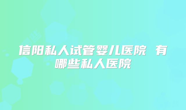 信阳私人试管婴儿医院 有哪些私人医院