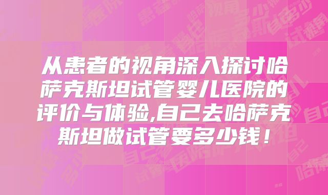 从患者的视角深入探讨哈萨克斯坦试管婴儿医院的评价与体验,自己去哈萨克斯坦做试管要多少钱！
