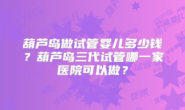 葫芦岛做试管婴儿多少钱？葫芦岛三代试管哪一家医院可以做？