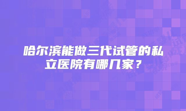 哈尔滨能做三代试管的私立医院有哪几家？