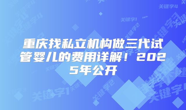 重庆找私立机构做三代试管婴儿的费用详解!2025年公开