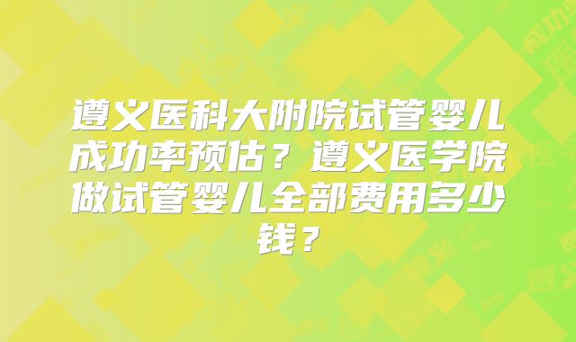 遵义医科大附院试管婴儿成功率预估?遵义医学院做试管婴儿全部费用多少钱?