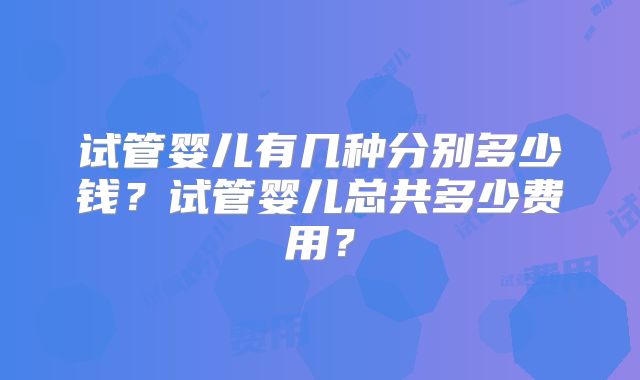 试管婴儿有几种分别多少钱？试管婴儿总共多少费用？