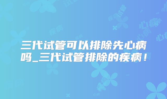 三代试管可以排除先心病吗_三代试管排除的疾病！