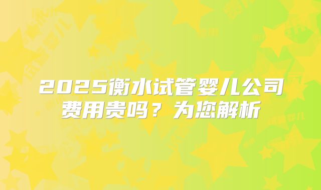 2025衡水试管婴儿公司费用贵吗？为您解析