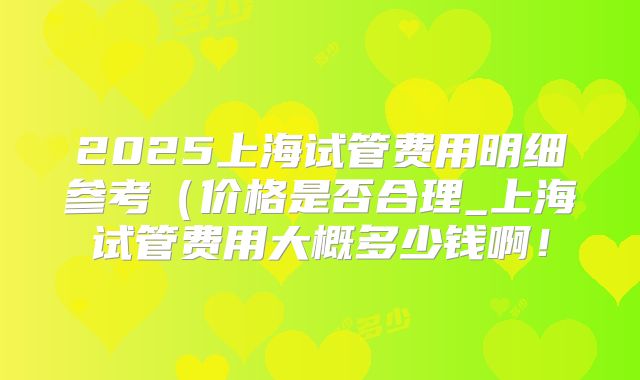 2025上海试管费用明细参考（价格是否合理_上海试管费用大概多少钱啊！