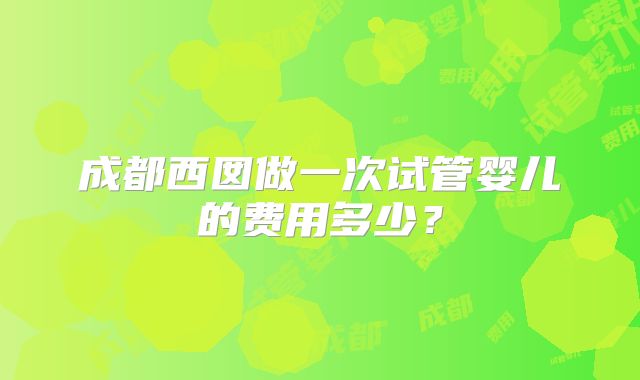 成都西囡做一次试管婴儿的费用多少?
