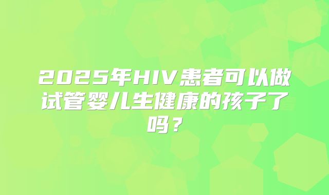 2025年HIV患者可以做试管婴儿生健康的孩子了吗？