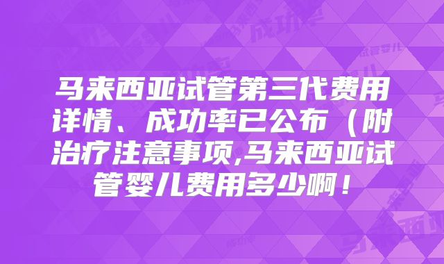 马来西亚试管第三代费用详情、成功率已公布(附治疗注意事项,马来西亚试管婴儿费用多少啊!