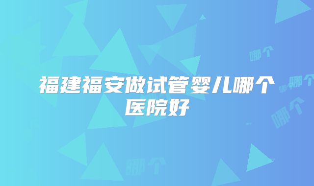 福建福安做试管婴儿哪个医院好