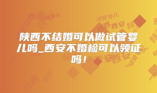 陕西不结婚可以做试管婴儿吗_西安不婚检可以领证吗！