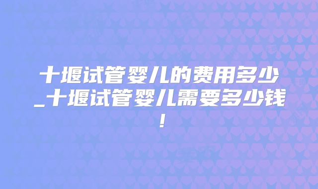 十堰试管婴儿的费用多少_十堰试管婴儿需要多少钱！