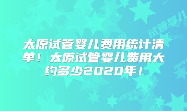 太原试管婴儿费用统计清单!太原试管婴儿费用大约多少2020年!