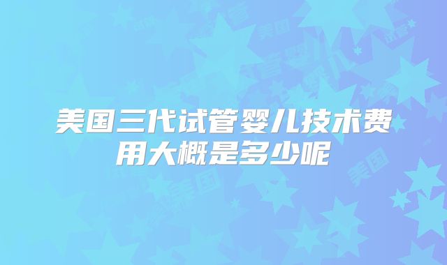 美国三代试管婴儿技术费用大概是多少呢