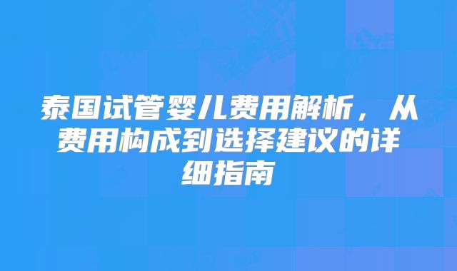 泰国试管婴儿费用解析，从费用构成到选择建议的详细指南